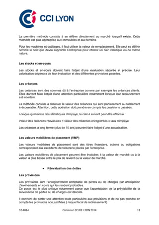 02-2014 COPYRIGHT CCI DE LYON 2014 13
La première méthode consiste à se référer directement au marché lorsqu’il existe. Cette
méthode est plus appropriée aux immeubles et aux terrains
Pour les machines et outillages, il faut utiliser la valeur de remplacement. Elle peut se définir
comme le coût que devra supporter l’entreprise pour obtenir un bien identique ou de même
nature.
Les stocks et en-cours
Les stocks et en-cours doivent faire l’objet d’une évaluation séparée et précise. Leur
valorisation dépendra de leur évaluation et des différentes provisions passées.
Les créances
Les créances sont des sommes dû à l’entreprise comme par exemple les créances clients.
Elles doivent faire l’objet d’une attention particulière notamment lorsque leur recouvrement
est incertain.
La méthode consiste à diminuer la valeur des créances qui sont partiellement ou totalement
irrécouvrable. Attention, cette opération doit prendre en compte les provisions passées.
Lorsque qu’il existe des statistiques d’impayé, le calcul suivant peut être effectué :
Valeur des créances réévaluées = valeur des créances enregistrées x taux d’impayé
Les créances à long terme (plus de 10 ans) peuvent faire l’objet d’une actualisation.
Les valeurs mobilières de placement (VMP)
Les valeurs mobilières de placement sont des titres financiers, actions ou obligations
correspondant aux excédents de trésorerie placés par l’entreprise.
Les valeurs mobilières de placement peuvent être évaluées à la valeur de marché ou à la
valeur la plus basse entre le prix de revient ou la valeur de marché.
 Réévaluation des dettes
Les provisions
Les provisions sont l’enregistrement comptable de pertes ou de charges par anticipation
d’événements en cours qui les rendent probables.
Ce poste est le plus critique notamment parce que l’appréciation de la prévisibilité de la
survenance de pertes ou de charges est délicate.
Il convient de porter une attention toute particulière aux provisions et de ne pas prendre en
compte les provisions non justifiées.( risque fiscal de redressement)
 