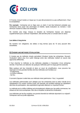 02-2014 COPYRIGHT CCI DE LYON 2014 14
A l’inverse, lorsqu’il existe un risque qui n’a pas été provisionné ou pas suffisamment, il faut
le comptabiliser.
Par exemple : l’entreprise est en litige avec un client. Il est très fortement probable que
l’entreprise doive payer des dommages et intérêts. Après évaluation du montant, il doit
diminuer d’autant la valeur de l’entreprise.
De manière plus large, lorsque la situation de l’entreprise impose une dépense
supplémentaire pour continuer l’exploitation, elle doit être prise un compte dans le calcul.
Les dettes à long terme
De manière non obligatoire, les dettes à long termes (plus de 10 ans) peuvent être
actualisées.
II) CHOISIR UNE METHODE D’EVALUATION
Il n’existe pas de méthode miracle permettant d’évaluer toutes les entreprises. Souvent,
l’évaluation relève plus d’un subtil mélange entre des méthodes mettant en œuvre des
approches différentes.
Il faut chercher la méthode ou les méthodes adaptées à l’évaluation d’une entreprise
donnée. Il faut faire une sélection de quelques méthodes parmi la large gamme existante.
Mais quelque soit leur diversité et dans un souci de simplification, nous pouvons les
regrouper en trois grandes familles dont les méthodes sont fondées sur :
- le patrimoine,
- le chiffre d’affaires,
- les flux.
Il convient d’ajouter à cette liste une méthode mixte (patrimoine + flux) : le goodwill.
Les méthodes patrimoniales sont utilisées pour les entreprises dont la valeur résulte de la
capitalisation d’un certain nombre d’actif, par exemple, les sociétés holdings qui capitalisent
des titres de participation, des exploitations agricoles détenant un important foncier.
La méthode par le chiffre d’affaires est principalement utilisée pour les petits commerces, les
artisans et les micro-entreprises. Elle vise à simplifier la démarche d’évaluation.
Les méthodes par les flux englobe une grande diversité de méthode répondant à un objectif :
l’entreprise vaut se qu’elle rapportera.
 