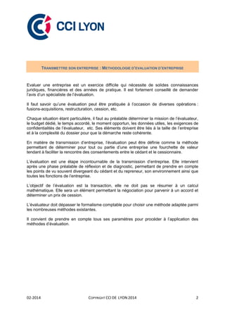 02-2014 COPYRIGHT CCI DE LYON 2014 2
TRANSMETTRE SON ENTREPRISE : METHODOLOGIE D’EVALUATION D’ENTREPRISE
Evaluer une entreprise est un exercice difficile qui nécessite de solides connaissances
juridiques, financières et des années de pratique. Il est fortement conseillé de demander
l’avis d’un spécialiste de l’évaluation.
Il faut savoir qu’une évaluation peut être pratiquée à l’occasion de diverses opérations :
fusions-acquisitions, restructuration, cession, etc.
Chaque situation étant particulière, il faut au préalable déterminer la mission de l’évaluateur,
le budget dédié, le temps accordé, le moment opportun, les données utiles, les exigences de
confidentialités de l’évaluateur, etc. Ses éléments doivent être liés à la taille de l’entreprise
et à la complexité du dossier pour que la démarche reste cohérente.
En matière de transmission d’entreprise, l’évaluation peut être définie comme la méthode
permettant de déterminer pour tout ou partie d’une entreprise une fourchette de valeur
tendant à faciliter la rencontre des consentements entre le cédant et le cessionnaire.
L’évaluation est une étape incontournable de la transmission d’entreprise. Elle intervient
après une phase préalable de réflexion et de diagnostic, permettant de prendre en compte
les points de vu souvent divergeant du cédant et du repreneur, son environnement ainsi que
toutes les fonctions de l’entreprise.
L’objectif de l’évaluation est la transaction, elle ne doit pas se résumer à un calcul
mathématique. Elle sera un élément permettant la négociation pour parvenir à un accord et
déterminer un prix de cession.
L’évaluateur doit dépasser le formalisme comptable pour choisir une méthode adaptée parmi
les nombreuses méthodes existantes.
Il convient de prendre en compte tous ses paramètres pour procéder à l’application des
méthodes d’évaluation.
 