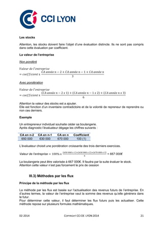 02-2014 COPYRIGHT CCI DE LYON 2014 21
Les stocks
Attention, les stocks doivent faire l’objet d’une évaluation distincte. Ils ne sont pas compris
dans cette évaluation par coefficient.
La valeur de l’entreprise
Non pondéré
Avec pondération
( ) ( ) ( )
Attention la valeur des stocks est a ajouter.
Elle est fonction d’un inventaire contradictoire et de la volonté de repreneur de reprendre ou
non ces derniers.
Exemple
Un entrepreneur individuel souhaite céder sa boulangerie.
Après diagnostic l’évaluateur dégage les chiffres suivants :
CA en n-2 CA en n-1 CA en n Coefficient
650 000 630 000 670 000 100 (1)
L’évaluateur choisit une pondération croissante des trois derniers exercices.
Valeur de l’entreprise
( ) ( ) ( )
= 667 000€
La boulangerie peut être valorisée à 667 000€. Il faudra par la suite évaluer le stock.
Attention cette valeur n’est pas forcement le prix de cession
III.3) Méthodes par les flux
Principe de la méthode par les flux
La méthode par les flux est basée sur l’actualisation des revenus futurs de l’entreprise. En
d’autres termes, la valeur de l’entreprise vaut la somme des revenus qu’elle générera dans
le futur.
Pour déterminer cette valeur, il faut déterminer les flux futurs puis les actualiser. Cette
méthode repose sur plusieurs formules mathématiques.
 