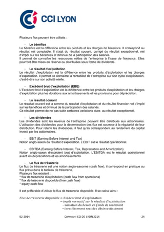 02-2014 COPYRIGHT CCI DE LYON 2014 24
Plusieurs flux peuvent être utilisés :
- Le bénéfice
Le bénéfice est la différence entre les produits et les charges de l’exercice. Il correspond au
résultat net comptable. Il s’agit du résultat courant, corrigé du résultat exceptionnel, net
d’impôt sur les bénéfices et diminué de la participation des salariés.
Il permet de connaître les ressources nettes de l’entreprise à l’issue de l’exercice. Elles
pourront être mises en réserve ou distribuées sous forme de dividende.
- Le résultat d’exploitation
Le résultat d’exploitation est la différence entre les produits d’exploitation et les charges
d’exploitation. Il permet de connaître la rentabilité de l’entreprise sur son cycle d’exploitation,
c'est-à-dire sur son activité réelle.
- Excédent brut d’exploitation (EBE)
L’Excédent brut d’exploitation est la différence entre les produits d’exploitation et les charges
d’exploitation plus les dotations aux amortissements et les provisions pour dépréciation.
- Le résultat courant
Le résultat courant est la somme du résultat d’exploitation et du résultat financier net d’impôt
sur les bénéfices et diminué de la participation des salariés.
Ce résultat permet de ne pas subir certaines variations dues au résultat exceptionnel.
- Les dividendes
Les dividendes sont les revenus de l’entreprise pouvant être distribués aux actionnaires.
L’utilisation des dividendes pour la détermination des flux est soumise à la régularité de leur
distribution. Pour retenir les dividendes, il faut qu’ils correspondent au rendement du capital
investi par les actionnaires.
- EBIT (Earning Before Interest and Tax)
Notion anglo-saxon du résultat d’exploitation. L’EBIT est le résultat opérationnel.
- EBITDA (Earning Before Interest, Tax, Depreciation and Amortization)
Notion anglo-saxon d’excédent brut d’exploitation. L’EBITDA est le résultat opérationnel
avant les dépréciations et les amortissements.
- Le flux de trésorerie
Le flux de trésorerie est une notion anglo-saxonne (cash flow), il correspond en pratique au
flux prévu dans le tableau de trésorerie.
Plusieurs flux existent :
* flux de trésorerie d’exploitation (cash flow from operations)
* flux de trésorerie disponible (free cash flow)
* equity cash flow
Il est préférable d’utiliser le flux de trésorerie disponible. Il se calcul ainsi :
é
 