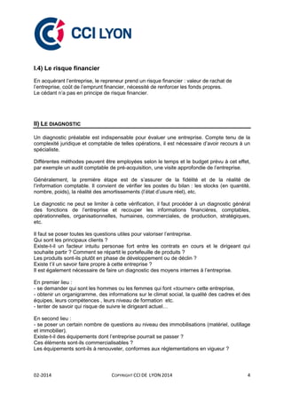 02-2014 COPYRIGHT CCI DE LYON 2014 4
I.4) Le risque financier
En acquérant l’entreprise, le repreneur prend un risque financier : valeur de rachat de
l’entreprise, coût de l’emprunt financier, nécessité de renforcer les fonds propres.
Le cédant n’a pas en principe de risque financier.
II) LE DIAGNOSTIC
Un diagnostic préalable est indispensable pour évaluer une entreprise. Compte tenu de la
complexité juridique et comptable de telles opérations, il est nécessaire d’avoir recours à un
spécialiste.
Différentes méthodes peuvent être employées selon le temps et le budget prévu à cet effet,
par exemple un audit comptable de pré-acquisition, une visite approfondie de l’entreprise.
Généralement, la première étape est de s’assurer de la fidélité et de la réalité de
l’information comptable. Il convient de vérifier les postes du bilan : les stocks (en quantité,
nombre, poids), la réalité des amortissements (l’état d’usure réel), etc.
Le diagnostic ne peut se limiter à cette vérification, il faut procéder à un diagnostic général
des fonctions de l’entreprise et recouper les informations financières, comptables,
opérationnelles, organisationnelles, humaines, commerciales, de production, stratégiques,
etc.
Il faut se poser toutes les questions utiles pour valoriser l’entreprise.
Qui sont les principaux clients ?
Existe-t-il un facteur intuitu personae fort entre les contrats en cours et le dirigeant qui
souhaite partir ? Comment se répartit le portefeuille de produits ?
Les produits sont-ils plutôt en phase de développement ou de déclin ?
Existe t’il un savoir faire propre à cette entreprise ?
Il est également nécessaire de faire un diagnostic des moyens internes à l’entreprise.
En premier lieu :
- se demander qui sont les hommes ou les femmes qui font «tourner» cette entreprise,
- obtenir un organigramme, des informations sur le climat social, la qualité des cadres et des
équipes, leurs compétences , leurs niveau de formation etc.
- tenter de savoir qui risque de suivre le dirigeant actuel…
En second lieu :
- se poser un certain nombre de questions au niveau des immobilisations (matériel, outillage
et immobilier).
Existe-t-il des équipements dont l’entreprise pourrait se passer ?
Ces éléments sont-ils commercialisables ?
Les équipements sont-ils à renouveler, conformes aux réglementations en vigueur ?
 