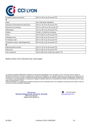 02-2014 COPYRIGHT CCI DE LYON 2014 41
Surgelés (vente de produits) 20 % à 40 % du CA annuel TTC
T
Tabac Voir Café-tabac-tabletterie
Tapisserie d’ameublement-décoration 30 % à 70 % du CA annuel TTC
Teinturerie en pressing 50 % à 120 % du CA annuel TTC
Télématique 10 % à 40 % du CA annuel TTC
Théâtre 6 000 à 12 000 fois le fauteuil
Tissus 20 % à 80 % du CA annuel TTC
Toilettage canin 60 % à 85 % du CA annuel TTC
Torréfaction café 60 % à 90 % du CA annuel TTC
Transports routiers -déménagements 60 % à 90 % du CA annuel TTC
V
Vêtement/prêt-à-porter 30 % à 70 % du CA annuel TTC
Vidéo-club 60 % à 90 % du CA annuel TTC
Vins à emporter 100 à 300 fois la recette journalière TTC
Barême donné à titre informatif sans valeur légale
Le code de la propriété intellectuelle n’autorisant, aux termes des paragraphes 2° et 3° de l’article L.112-5, d’une part, que les «copies ou
reproductions strictement réservées à l’usage privé du copiste et non destinées à une utilisation collective» et, d’autre part, sous réserve du nom
de l’auteur et de la source, que les «analyses et les courtes citations justifiées par le caractère critique, polémique, pédagogique, scientifique ou
d’information», toute représentation ou reproduction intégrale ou partielle, faite sans le consentement de l’auteur ou de ses ayants droit ou ayant
cause, est illicite (article L.122-4).
Cette représentation ou reproduction par quelque procédé que ce soit, constituerait donc une contrefaçon sanctionnée par les articles L.335-2 et
suivants du code de la propriété intellectuelle.
CCI DE LYON
Direction Entrepreneuriat, Commerce, Proximité
Place de la Bourse
69289 LYON CEDEX 02



04 72 40 58 58
http://www.lyon.cci.fr

 