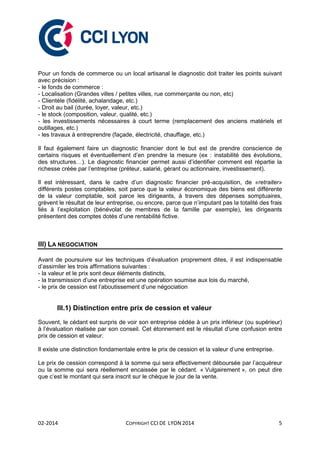 02-2014 COPYRIGHT CCI DE LYON 2014 5
Pour un fonds de commerce ou un local artisanal le diagnostic doit traiter les points suivant
avec précision :
- le fonds de commerce :
- Localisation (Grandes villes / petites villes, rue commerçante ou non, etc)
- Clientèle (fidélité, achalandage, etc.)
- Droit au bail (durée, loyer, valeur, etc.)
- le stock (composition, valeur, qualité, etc.)
- les investissements nécessaires à court terme (remplacement des anciens matériels et
outillages, etc.)
- les travaux à entreprendre (façade, électricité, chauffage, etc.)
Il faut également faire un diagnostic financier dont le but est de prendre conscience de
certains risques et éventuellement d’en prendre la mesure (ex : instabilité des évolutions,
des structures…). Le diagnostic financier permet aussi d’identifier comment est répartie la
richesse créée par l’entreprise (préteur, salarié, gérant ou actionnaire, investissement).
Il est intéressant, dans le cadre d’un diagnostic financier pré-acquisition, de «retraiter»
différents postes comptables, soit parce que la valeur économique des biens est différente
de la valeur comptable, soit parce les dirigeants, à travers des dépenses somptuaires,
grèvent le résultat de leur entreprise, ou encore, parce que n’imputant pas la totalité des frais
liés à l’exploitation (bénévolat de membres de la famille par exemple), les dirigeants
présentent des comptes dotés d’une rentabilité fictive.
III) LA NEGOCIATION
Avant de poursuivre sur les techniques d’évaluation proprement dites, il est indispensable
d’assimiler les trois affirmations suivantes :
- la valeur et le prix sont deux éléments distincts,
- la transmission d’une entreprise est une opération soumise aux lois du marché,
- le prix de cession est l’aboutissement d’une négociation
III.1) Distinction entre prix de cession et valeur
Souvent, le cédant est surpris de voir son entreprise cédée à un prix inférieur (ou supérieur)
à l’évaluation réalisée par son conseil. Cet étonnement est le résultat d’une confusion entre
prix de cession et valeur.
Il existe une distinction fondamentale entre le prix de cession et la valeur d’une entreprise.
Le prix de cession correspond à la somme qui sera effectivement déboursée par l’acquéreur
ou la somme qui sera réellement encaissée par le cédant. « Vulgairement », on peut dire
que c’est le montant qui sera inscrit sur le chèque le jour de la vente.
 