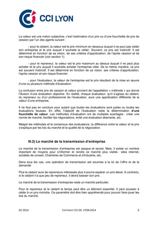 02-2014 COPYRIGHT CCI DE LYON 2014 6
La valeur est une notion subjective, c’est l’estimation d’un prix ou d’une fourchette de prix de
cession par l’un des agents suivant :
- pour le cédant, la valeur est le prix minimum en dessous duquel il ne peut pas céder
son entreprise et le prix auquel il souhaite la céder. Souvent, ce prix est instinctif. Il est
déterminé en fonction de sa vision, de ses critères d’appréciation, de l’après cession et de
son risque financier (voir section 1).
- pour le repreneur, la valeur est le prix maximum au dessus duquel il ne peut plus
acheter et le prix auquel il souhaite acheter l’entreprise cible. De la même manière, ce prix
est souvent instinctif. Il est déterminé en fonction de sa vision, ses critères d’appréciation,
l’après cession et son risque financier.
- pour l’évaluateur, la valeur de l’entreprise est le prix résultant de la mise en œuvre
d’une ou plusieurs méthode d’évaluation.
La confusion entre prix de cession et valeur provient de l’appellation « méthode » qui donne
l’illusion d’une évaluation objective. En réalité, chaque évaluateur, qu’il s’agisse du cédant,
du repreneur ou d’un professionnel de l’évaluation, aura une appréciation différente de la
valeur d’une entreprise.
Il ne faut pas en conclure pour autant que toutes les évaluations sont justes ou toutes les
évaluations fausses. En effet, l’objectif de l’évaluation reste la détermination d’une
fourchette de valeur. Les méthodes d’évaluation ont de multiples avantages : créer une
norme de marché, faciliter les négociations, évité une évaluation aberrante, etc.
Malgré les méthodes et le consensus des évaluateurs, la différence entre la valeur et le prix
s’explique par les lois du marché et la qualité de la négociation.
III.2) Le marché de la transmission d’entreprise
Le marché de la transmission d’entreprise est opaque et secret. Mais, il existe un nombre
important de moyens pour s’informer et rendre ce marché plus visible : sites internet,
sociétés de conseil, Chambres de Commerce et d’Industrie, etc.
Dans tous les cas, une opération de transmission est soumise à la loi de l’offre et de la
demande
Plus le cédant aura de repreneurs intéressés plus il pourra espérer un prix élevé. A contrario,
si le cédant n’a que peu de repreneur, il devra baisser son prix.
Le marché de la transmission d’entreprise reste un marché particulier.
Pour le repreneur et le cédant le temps peut être un élément essentiel. Il peut pousser à
céder à un prix moindre. Ce paramètre doit être bien appréhendé pour pouvoir faire jouer les
lois du marché.
 