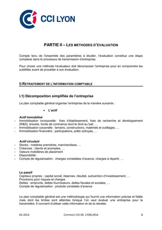 02-2014 COPYRIGHT CCI DE LYON 2014 8
PARTIE II – LES METHODES D’EVALUATION
Compte tenu de l’ensemble des paramètres à étudier, l’évaluation constitue une étape
complexe dans le processus de transmission d’entreprise,
Pour choisir une méthode l’évaluateur doit décomposer l’entreprise pour en comprendre les
subtilités avant de procéder à son évaluation.
I) RETRAITEMENT DE L’INFORMATION COMPTABLE
I.1) Décomposition simplifiée de l’entreprise
Le plan comptable général organise l’entreprise de la manière suivante :
 L’actif
Actif immobilisé
- Immobilisation incorporelle : frais d’établissement, frais de recherche et développement
(R&D), brevets, fonds de commerce dont le droit au bail, …
- Immobilisation corporelle : terrains, constructions, matériels et outillages, …
- Immobilisation financière : participations, prêts octroyés, …
Actif circulant
- Stocks : matières premières, marchandises, …
- Créances : clients et acomptes, …
- Valeurs mobilières de placement
- Disponibilité-
- Compte de régularisation : charges constatées d’avance, charges à répartir, …
Le passif
Capitaux propres : capital social, réserves, résultat, subvention d’investissement, …
Provisions pour risques et charges
Dettes : emprunts, dettes fournisseurs, dettes fiscales et sociales, …
Compte de régularisation : produits constatés d’avance
Le plan comptable général est une méthodologie qui fournit une information précise et fidèle
mais dont les limites sont atteintes lorsque l’on veut évaluer une entreprise pour la
transmettre. Il convient d’utiliser cette information et de la retraiter.
 