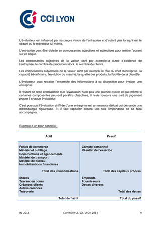 02-2014 COPYRIGHT CCI DE LYON 2014 9
L’évaluateur est influencé par sa propre vision de l’entreprise et d’autant plus lorsqu’il est le
cédant ou le repreneur lui-même.
L’entreprise peut être divisée en composantes objectives et subjectives pour mettre l’accent
sur ce risque.
Les composantes objectives de la valeur sont par exemple la durée d’existence de
l’entreprise, le nombre de produit en stock, le nombre de clients.
Les composantes subjectives de la valeur sont par exemple le rôle du chef d’entreprise, la
capacité bénéficiaire, l’évolution du marché, la qualité des produits, la fiabilité de la clientèle.
L’évaluateur peut retraiter l’ensemble des informations à sa disposition pour évaluer une
entreprise.
Il ressort de cette constatation que l’évaluation n’est pas une science exacte et que même si
certaines composantes peuvent paraître objectives, il reste toujours une part de jugement
propre à chaque évaluateur.
C’est pourquoi l’évaluation chiffrée d’une entreprise est un exercice délicat qui demande une
méthodologie rigoureuse. Et il faut rappeler encore une fois l’importance de se faire
accompagner.
Exemple d’un bilan simplifié :
Actif Passif
Fonds de commerce
Matériel et outillage
Constructions et agencements
Matériel de transport
Matériel de bureau
Immobilisations financières
Total des immobilisations
Stocks
Travaux en cours
Créances clients
Autres créances
Trésorerie
Compte personnel
Résultat de l’exercice
Total des capitaux propres
Emprunts
Fournisseurs
Dettes diverses
Total des dettes
Total de l’actif Total du passif
 
