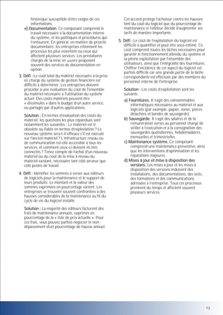 historique susceptible d’être exigée de ces
informations.
e) Documentation. Ce composant comprend le
travail nécessaire à la documentation interne
du système, et les politiques et procédures qui
l’entourent. En général, en matière de priorité
documentaire, les entreprises retiennent les
processus les plus essentiels ou ceux qui
affectent plusieurs services. Les prestataires
chargés de la mise en uvre proposent
souvent des services de documentation en
option.
3. Défi : Le coût total du matériel nécessaire à la prise
en charge du système de gestion financière est
difficile à déterminer. Les entreprises doivent
procéder à une évaluation du coût de l'ensemble
du matériel nécessaire à l'utilisation du système
actuel. Des coûts matériels peuvent être
« dissimulés » dans le budget d’un autre service,
ou partagés par d’autres applications.
Solution : En termes d’évaluation des coûts du
matériel, les questions les plus répandues sont
notamment les suivantes : Le matériel est-il
obsolète ou fiable en termes d’exploitation ? Le
nouveau système sera-t-il efficace s'il est exécuté
sur l'ancien matériel ? L’infrastructure réseau ou
de communication est-elle accessible à tous les
services, et comment ceux-ci doivent-ils être
connectés ? Tenez compte de l’achat d'un nouveau
matériel ou du coût de la mise à niveau du
matériel existant, nécessaire tant côté serveur que
côté postes de travail.
4. Défi : Identifier les sommes à verser aux éditeurs
de logiciels pour la maintenance et le support de
leurs produits. Le montant et la valeur des
sommes exprimées en pourcentage varient. Les
entreprises se trouvent souvent confrontées à des
hausses considérables de la maintenance au fil du
cycle de vie du logiciel installé.

Cet accord protège l’acheteur contre les hausses
tant du coût du logiciel que du pourcentage de
maintenance si l’éditeur décide d’augmenter ses
tarifs de manière importante.
5. Défi : Le coût de l’exploitation du logiciel est
difficile à quantifier et peut être sous-estimé. Ce
coût comprend toutes les tâches nécessaires pour
garantir le fonctionnement attendu du système et
sa pleine exploitation par l’ensemble des
utilisateurs, ainsi que l’intégralité des fournitures.
Chiffrer l’incidence de cet aspect du logiciel est
parfois difficile car une grande partie de la tâche
correspondante est effectuée par des membres du
personnel interne de l'entreprise.
Solution : Les coûts d’exploitation sont les
suivants :
a) Fournitures. Il s’agit des consommables
informatiques nécessaires au matériel et aux
logiciels (par exemple, papier, toner, pièces
détachées et bandes de sauvegarde).
b) Sauvegarde. Il s’agit des salaires et de la
rémunération versés au personnel chargé de
veiller à l’exécution et à la consignation des
sauvegardes quotidiennes, hebdomadaires,
mensuelles et trimestrielles.
c) Maintenance système. Ce composant
comprend une maintenance préventive, ainsi
que les interventions d’optimisation et les
réparations majeures.
d) Mises à jour et mise à disposition des
versions. Les mises à jour et les mises à
disposition des versions induisent des
installations, des documentations, des tests,
des formations et des communications
adressées à l’entreprise. Tous ces processus
prennent du temps et affectent souvent
plusieurs services.

Solution : La majorité des éditeurs facturent des
frais de maintenance annuels, exprimés en
pourcentage de la « liste de prix actuelle ». Pour
ces frais, vous pouvez parfois négocier le nondépassement d’un pourcentage de hausse annuel.

13

 