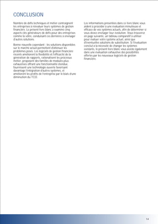 CONCLUSION
Nombre de défis techniques et métier contraignent
les entreprises à réévaluer leurs systèmes de gestion
financière. Le présent livre blanc a examiné cinq
aspects clés générateurs de défis pour des entreprises
comme la vôtre, conduisant ces dernières à envisager
d’autres solutions.
Bonne nouvelle cependant : les solutions disponibles
sur le marché actuel permettent d'atténuer les
problèmes posés. Les logiciels de gestion financière
récents améliorent la flexibilité et l’efficacité de la
génération de rapports, rationalisent les processus
métier, proposent des familles de modules plus
exhaustives offrant une fonctionnalité étendue,
fournissent une technologie ouverte favorisant
davantage l’intégration d’autres systèmes, et
améliorent les profits de l’entreprise par le biais d’une
diminution du TCO.

Les informations présentées dans ce livre blanc vous
aident à procéder à une évaluation minutieuse et
efficace de vos systèmes actuels, afin de déterminer si
vous devez envisager leur évolution. Vous trouverez
en page suivante, un tableau comparatif à utiliser
pour évaluer votre système actuel, ainsi que
d'éventuelles solutions de substitution. Si l'évaluation
conclut à la nécessité de changer les systèmes
existants, le présent livre blanc vous assiste également
dans une évaluation exhaustive des possibilités
offertes par les nouveaux logiciels de gestion
financière.

14

 