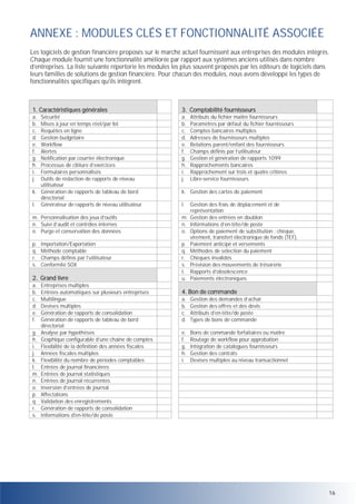 ANNEXE : MODULES CLÉS ET FONCTIONNALITÉ ASSOCIÉE
Les logiciels de gestion financière proposés sur le marché actuel fournissent aux entreprises des modules intégrés.
Chaque module fournit une fonctionnalité améliorée par rapport aux systèmes anciens utilisés dans nombre
d’entreprises. La liste suivante répertorie les modules les plus souvent proposés par les éditeurs de logiciels dans
leurs familles de solutions de gestion financière. Pour chacun des modules, nous avons développé les types de
fonctionnalités spécifiques qu’ils intègrent.

1. Caractéristiques générales

3. Comptabilité fournisseurs

a.
b.
c.
d.
e.
f.
g.
h.
i.
j.

Sécurité
Mises à jour en temps réel/par lot
Requêtes en ligne
Gestion budgétaire
Workflow
Alertes
Notification par courrier électronique
Processus de clôture d’exercices
Formulaires personnalisés
Outils de rédaction de rapports de niveau
utilisateur
k. Génération de rapports de tableau de bord
directorial
l. Générateur de rapports de niveau utilisateur

a.
b.
c.
d.
e.
f.
g.
h.
i.
j.

m. Personnalisation des jeux d’outils
n. Suivi d’audit et contrôles internes
o. Purge et conservation des données

m.
n.
o.

p.
q.
r.
s.

2. Grand livre

p.
q.
r.
s.
t.
u.

a.
b.
c.
d.
e.
f.

a.
b.
c.
d.

Gestion des demandes d’achat
Gestion des offres et des devis
Attributs d’en-tête/de poste
Types de bons de commande

e.
f.
g.
h.
i.

Bons de commande forfaitaires ou maître
Routage de workflow pour approbation
Intégration de catalogues fournisseurs
Gestion des contrats
Devises multiples au niveau transactionnel

g.
h.
i.
j.
k.
l.
m.
n.
o.
p.
q.
r.
s.

Importation/Exportation
Méthode comptable
Champs définis par l’utilisateur
Conformité SOX

Entreprises multiples
Entrées automatiques sur plusieurs entreprises
Multilingue
Devises multiples
Génération de rapports de consolidation
Génération de rapports de tableau de bord
directorial
Analyse par hypothèses
Graphique configurable d’une chaîne de comptes
Flexibilité de la définition des années fiscales
Années fiscales multiples
Flexibilité du nombre de périodes comptables
Entrées de journal financières
Entrées de journal statistiques
Entrées de journal récurrentes
Inversion d’entrées de journal
Affectations
Validation des enregistrements
Génération de rapports de consolidation
Informations d'en-tête/de poste

Attributs du fichier maître fournisseurs
Paramètres par défaut du fichier fournisseurs
Comptes bancaires multiples
Adresses de fournisseurs multiples
Relations parent/enfant des fournisseurs
Champs définis par l’utilisateur
Gestion et génération de rapports 1099
Rapprochements bancaires
Rapprochement sur trois et quatre critères
Libre-service fournisseurs

k. Gestion des cartes de paiement
l.

Gestion des frais de déplacement et de
représentation
Gestion des entrées en doublon
Informations d’en-tête/de poste
Options de paiement de substitution : chèque,
virement, transfert électronique de fonds (TEF),
Paiement anticipé et versements
Méthodes de sélection du paiement
Chèques invalidés
Prévision des mouvements de trésorerie
Rapports d’obsolescence
Paiements électroniques

4. Bon de commande

16

 