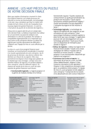 ANNEXE : LES HUIT PIÈCES DU PUZZLE
DE VOTRE DÉCISION FINALE
Alors que nombre d'entreprises résument le choix
d'un logiciel financier à un simple processus de
sélection en termes de fonctionnalité, de technologie
et de coût, nous constatons qu’il faut en réalité tenir
compte de huit critères clé lors de l’évaluation d’un
nouveau logiciel de gestion financière. Ce sont les
« huit pièces du puzzle de la sélection des logiciels ».
Chacun de ces aspects doit être pris en compte dans
votre décision finale. La faiblesse importante d’un éditeur
sur un seul d’entre eux pourrait conduire à son
élimination et à celle de ses produits. Par exemple, la
compatibilité organisationnelle est si importante que
nous avons vu des entreprises éliminer un éditeur de
logiciels parce qu'elles éprouvaient des difficultés à
collaborer avec l'équipe de mise en uvre affectée par ce
dernier.
La mise en uvre d’un progiciel financier peut
constituer un investissement considérable et essentiel
à la réussite opérationnelle de votre entreprise. Au fil
du processus de décision, vous devrez collecter des
données sur chacun de ces aspects. Elles vous
permettront de disposer d'une image plus globale de
la solution que vous envisagez. Lorsque vous avez
identifié l'éditeur de logiciels et le produit adaptés à
votre entreprise, selon les différents aspects, les
chances de réussite de la mise en uvre de votre
solution de gestion financière sont élevées.
• Fonctionnalité logicielle. Le logiciel propose-t-il
la gamme de modules étendue et la richesse

fonctionnelle requises ? Quelles solutions de
contournement ou quelle personnalisation du
produit sont nécessaires ? Quels aspects
fonctionnels semblent parfaitement adaptés ?
Quelle fonctionnalité n’est pas disponible ?
L’utilisation du logiciel est-elle intuitive et
facile ?
• Technologie logicielle. La technologie du
logiciel correspond-elle aux exigences ou aux
orientations de votre entreprise ? Quel
pourcentage d’utilisateurs existants exploite la
plate-forme que vous envisagez ? L’application
poursuit-elle sont développement vers une
technologie généralisée ? Quels jeux d’outils
sont à la disposition de l'entreprise pour
étendre le logiciel ?
• Éditeur de logiciels. L’éditeur du logiciel est-il
financièrement solvable ? Quelle est la vision
stratégique de l’éditeur et quelles sont ses
intentions en termes d’avenir ? L’éditeur
propose-t-il une fonctionnalité industrielle qui
répond à vos exigences ?
• Fournisseur de la mise en uvre. Le
fournisseur de la mise en uvre, ou VAR
(Value Added Reseller), dispose-t-il des
ressources nécessaires à cette opération ?
Dispose-t-il des compétences nécessaires pour
gérer vos problèmes métier propres ? L’équipe
de mise en uvre proposée est-elle adaptée à
votre entreprise ? Comprend-elle les tenants
et les aboutissants de votre secteur industriel ?

Fonctionnalité logicielle
- Correspondance des exigences
- Facilité d’utilisation
- Amplitude fonctionnelle
- Richesse fonctionnelle
- Niches industrielles
- Développement interne ou
externe

Technologie logicielle
- Plate-forme
- Bases de données prises en
charge
- Langage du code source
- Intégration
- Outils
- Outils d’optimisation des
performances
- Architecture

Éditeur de logiciels
- Viabilité
- Vision
- Ressources
- Culture
- Orientation stratégique
- Compétence industrielle

Fournisseur de la mise en uvre
- Viabilité, culture, ressources
- Expérience quant à
l'implémentation des logiciels et
modules proposés
- Expérience industrielle
- Expérience technique
- Expérience en matière
d'intégration

Formation, prise en charge,
maintenance et intégration des
mises à jour
- Outils d’intégration
- Complexité
- API publiées
- Couverture du support

Synchronisation du projet
- Disponibilité des ressources
- Fusions
- Date de diffusion de la
fonctionnalité
- Nombre d’installations client

Compatibilité organisationnelle
- Adaptation culturelle
- Compatibilité en termes de
négociations
- Compatibilité en termes de
processus
- Compatibilité en termes de
méthodologies
- Vision partagée
- Gestion des changements
efficace

Coût total de possession
- Logiciels
- Base de données
- Maintenance annuelle
- Réseau matériel
- Formation
- Gestion du personnel
- Mises à jour
- Productivité et autres incidences

18

 