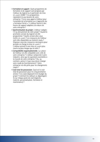 • Formation et support. Quels programmes de
formation et de support sont proposés par
l’éditeur du logiciel ou le partenaire de mise
en uvre (VAR) ? Ces programmes
répondent-ils aux besoins de votre
entreprise ? Ferez-vous appel à l’éditeur pour
l’ensemble de la formation ou à l’approche du
« formateur formé » ? L’éditeur fournit-il des
heures de support adaptées à la nature de
votre entreprise ?
• Synchronisation du projet. L'éditeur s’adaptet-il au déroulement de votre projet ? Quand la
prochaine version du logiciel est-elle
programmée ? Quelle version allez-vous
mettre en uvre ? Les ressources de l’éditeur
sont-elles disponibles au moment voulu ?
Disposez-vous des ressources nécessaires pour
prendre en charge la mise en uvre ?
L’éditeur prévoit-il une mise en uvre plus
courte ou plus longue que la vôtre ?
• Compatibilité organisationnelle. La culture
de l’éditeur est-elle compatible avec celle de
votre entreprise ? L’éditeur comprend-il votre
industrie, ainsi que les questions essentielles à
la réussite de votre entreprise ? Ou, au
contraire, pense-t-il que vous devez changer
votre mode de fonctionnement ? Votre
entreprise est-elle prête pour les changements
requis ?
• Coût total de possession. Quel est le coût
total de possession pour les cinq prochaines
années ? Ces coûts dépassent-ils le budget du
projet ? Comment les éditeurs se départagentils sur chaque poste de coût (logiciels,
matériel, personnalisation, formation et
maintenance) ?

19

 