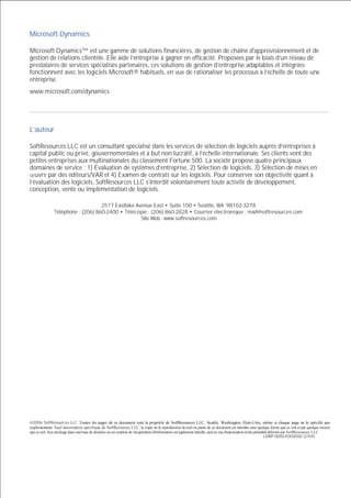 Microsoft Dynamics
Microsoft Dynamics™ est une gamme de solutions financières, de gestion de chaîne d'approvisionnement et de
gestion de relations clientèle. Elle aide l’entreprise à gagner en efficacité. Proposées par le biais d’un réseau de
prestataires de services spécialisés partenaires, ces solutions de gestion d’entreprise adaptables et intégrées
fonctionnent avec les logiciels Microsoft® habituels, en vue de rationaliser les processus à l’échelle de toute une
entreprise.
www.microsoft.com/dynamics

L’auteur
SoftResources LLC est un consultant spécialisé dans les services de sélection de logiciels auprès d’entreprises à
capital public ou privé, gouvernementales et à but non lucratif, à l’échelle internationale. Ses clients vont des
petites entreprises aux multinationales du classement Fortune 500. La société propose quatre principaux
domaines de service : 1) Évaluation de systèmes d’entreprise, 2) Sélection de logiciels, 3) Sélection de mises en
uvre par des éditeurs/VAR et 4) Examen de contrats sur les logiciels. Pour conserver son objectivité quant à
l’évaluation des logiciels, SoftResources LLC s’interdit volontairement toute activité de développement,
conception, vente ou implémentation de logiciels.
2517 Eastlake Avenue East • Suite 100 • Seattle, WA 98102-3278
Téléphone : (206) 860-2400 • Télécopie : (206) 860-2828 • Courrier électronique : mail@softresources.com
Site Web : www.softresources.com

@2006 SoftResources LLC. Toutes les pages de ce document sont la propriété de SoftResources LLC, Seattle, Washington, États-Unis, même si chaque page ne le spécifie pas
explicitement. Sauf autorisation spécifique de SoftResources LLC, la copie ou la reproduction de tout ou partie de ce document est interdite sous quelque forme que ce soit et par quelque moyen
que ce soit. Son stockage dans une base de données ou un système de récupération d'information est également interdit, sauf en cas d'autorisation écrite préalable délivrée par SoftResources LLC.
LOWP-0000-E000000 (2/04)

 