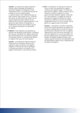Solution : Les solutions de gestion financière
actuelles offrent davantage de flexibilité en
autorisant l'adoption de changements dans
l'exploitation métier. La modification du plan de
comptes en est un exemple probant.
Le système autorise cette modification pour un
effort minimal. Dans nombre de cas, il suffit de
faire glisser les informations de compte vers un
nouvel emplacement pour afficher une vue
différente de la structure organisationnelle. Si une
gestion des dates efficace est disponible, la
modification intervient sans incidence aucune
sur les données historiques et la génération
de rapports.
7. Problème : Pour répondre à une question ou
satisfaire une demande d’informations, l’utilisateur
doit exécuter l’intégralité d’un rapport qui fournit
plus d’informations qu’il n’en faut pour répondre
à la demande initiale. Un utilisateur doit générer
un rapport entier pour une seule réponse.
Solution : La flexibilité des logiciels financiers
actuels permet à l’utilisateur d’exécuter des
requêtes en ligne et de générer des rapports
simplifiés en fonction de critères spécifiques.
L’utilisateur peut générer les requêtes et les
rapports efficacement, en fonction des besoins.

8. Défi : Les utilisateurs ne sont pas en mesure de
mettre en place une génération de rapports
conforme aux exigences légales. En matière de
génération de rapports, chaque entreprise doit se
conformer à diverses exigences au niveau
gouvernemental (national, régional, communal,
etc.) et/ou industriel. La rigidité des outils de
génération de rapports actuellement en place
contraint les utilisateurs à extraire les données
d’applications tierces, ou à les y ressaisir, afin de
générer les rapports dont ils ont besoin.
Solution : La flexibilité et la facilité d’utilisation
accrues des outils de génération de rapports tiers
et internes examinés dans les sections ci-dessus
permettent aux utilisateurs de créer les rapports
réglementaires qu’ils sont tenus de produire. Ils
sont alors également en mesure d’enregistrer les
formats employés pour une utilisation ultérieure.
Nombre de rapports standards destinés à des
instances gouvernementales sont disponibles dans
des bibliothèques dédiées mises à disposition par
les éditeurs de logiciels.

5

 