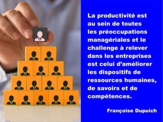 La productivité est
au sein de toutes
les préoccupations
managériales et le
challenge à relever
dans les entreprises
est celui d’améliorer
les dispositifs de
ressources humaines,
de savoirs et de
compétences.
Françoise Dupuich
 