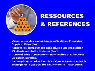 RESSOURCES
& REFERENCES
●
L’émergence des compétences collectives, Françoise
Dupuich, Cairn (lien).
●
Repérer les compétences collectives : une proposition
d’indicateurs, Cathy Krohmer (lien).
●
Construire les compétences individuelles et collectives,
Le Boterf, Eyrolles.
●
La compétence collective : le chaînon manquant entre la
stratégie et la gestion des RH, Guilhon & Trepo, AIMS.
 
