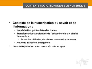 CONTEXTE SOCIOTECHNIQUE : LE NUMERIQUE




• Contexte de la numérisation du savoir et de
  l’information :
    – Numérisation généralisée des traces
    – Transformations profondes de l’ensemble de la « chaîne
      du savoir » :
        • Production, diffusion, circulation, transmission du savoir
    – Nouveau savoir en émergence
•   La « manipulation » au cœur du numérique
 
