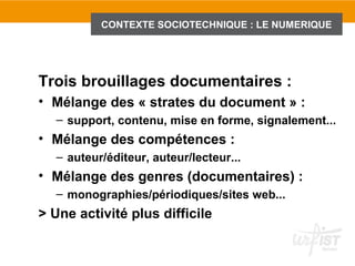 CONTEXTE SOCIOTECHNIQUE : LE NUMERIQUE
              1.3 Introduction : le contexte sociotechnique du numérique




Trois brouillages documentaires :
• Mélange des « strates du document » :
  – support, contenu, mise en forme, signalement...
• Mélange des compétences :
  – auteur/éditeur, auteur/lecteur...
• Mélange des genres (documentaires) :
  – monographies/périodiques/sites web...
> Une activité plus difficile
 
