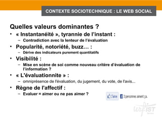 CONTEXTE SOCIOTECHNIQUE : LE WEB SOCIAL


Quelles valeurs dominantes ?
• « Instantanéité », tyrannie de l’instant :
   – Contradiction avec la lenteur de l’évaluation
• Popularité, notoriété, buzz… :
   – Dérive des indicateurs purement quantitatifs
• Visibilité :
   – Mise en scène de soi comme nouveau critère d’évaluation de
     l’information ?
• « L'évaluationnite » :
   – omniprésence de l'évaluation, du jugement, du vote, de l'avis...
• Règne de l'affectif :
   – Evaluer = aimer ou ne pas aimer ?
 