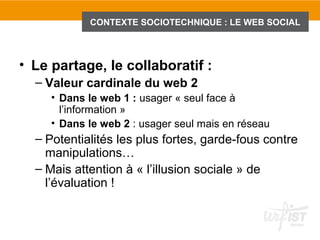 CONTEXTE SOCIOTECHNIQUE : LE WEB SOCIAL



• Le partage, le collaboratif :
  – Valeur cardinale du web 2
     • Dans le web 1 : usager « seul face à
       l’information »
     • Dans le web 2 : usager seul mais en réseau
  – Potentialités les plus fortes, garde-fous contre
    manipulations…
  – Mais attention à « l’illusion sociale » de
    l’évaluation !
 