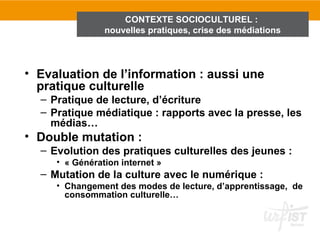 CONTEXTE SOCIOCULTUREL :
                nouvelles pratiques, crise des médiations



• Evaluation de l’information : aussi une
  pratique culturelle
  – Pratique de lecture, d’écriture
  – Pratique médiatique : rapports avec la presse, les
    médias…
• Double mutation :
  – Evolution des pratiques culturelles des jeunes :
     • « Génération internet »
  – Mutation de la culture avec le numérique :
     • Changement des modes de lecture, d’apprentissage, de
       consommation culturelle…
 