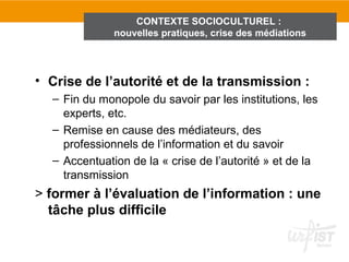 CONTEXTE SOCIOCULTUREL :
              nouvelles pratiques, crise des médiations




• Crise de l’autorité et de la transmission :
  – Fin du monopole du savoir par les institutions, les
    experts, etc.
  – Remise en cause des médiateurs, des
    professionnels de l’information et du savoir
  – Accentuation de la « crise de l’autorité » et de la
    transmission
> former à l’évaluation de l’information : une
  tâche plus difficile
 