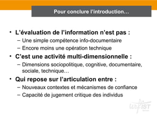 Pour conclure l’introduction…


• L’évaluation de l’information n’est pas :
  – Une simple compétence info-documentaire
  – Encore moins une opération technique
• C’est une activité multi-dimensionnelle :
  – Dimensions sociopolitique, cognitive, documentaire,
    sociale, technique…
• Qui repose sur l’articulation entre :
  – Nouveaux contextes et mécanismes de confiance
  – Capacité de jugement critique des individus
 