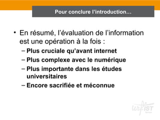 Pour conclure l’introduction…
                     En conclusion de l’introduction…




• En résumé, l’évaluation de l’information
  est une opération à la fois :
  – Plus cruciale qu’avant internet
  – Plus complexe avec le numérique
  – Plus importante dans les études
    universitaires
  – Encore sacrifiée et méconnue
 