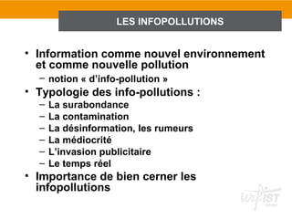 LES INFOPOLLUTIONS


• Information comme nouvel environnement
  et comme nouvelle pollution
  – notion « d’info-pollution »
• Typologie des info-pollutions :
  –   La surabondance
  –   La contamination
  –   La désinformation, les rumeurs
  –   La médiocrité
  –   L’invasion publicitaire
  –   Le temps réel
• Importance de bien cerner les
  infopollutions
 