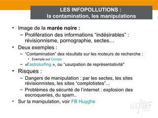LES INFOPOLLUTIONS :
                  la contamination, les manipulations

• Image de la marée noire :
   – Prolifération des informations “indésirables” :
     révisionnisme, pornographie, sectes…
• Deux exemples :
   – “Contamination” des résultats sur les moteurs de recherche :
       • Exemple sur Google
   – «l’astroturfing », ou “usurpation de représentativité"
• Risques :
   – Dangers de manipulation : par les sectes, les sites
     révisionnistes, les sites “complotistes”...
   – Problèmes de sécurité de l’internet : explosion des
     escroqueries, du spam..
• Sur la manipulation, voir FB Huyghe
 