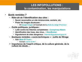 LES INFOPOLLUTIONS :
                      la contamination, les manipulations

•   Quels remèdes ?
     – Rôle-clé de l’identification des sites :
         • Savoir reconnaître un site révisionniste, sectaire, etc.
         • Pister les images douteuses :
             – Cf Google Images et l’exemple de la photo du doigt d’honneur
     – Outils politiques, juridiques :
         • Lutte contre les théories complotistes : Conspiracy Watch
         • Identification des hoax, des virus.. : HoaxBuster
         • Signalement de sites dangereux : Internet-Signalement.gouv.fr
     – Quelques remèdes « socio-techniques » : outils de filtrage
         • Voir Web Of Trust :
             – Exemple d’alerte de WoT
      Importance de l’esprit critique, de la culture générale, de la
       culture du doute…
 
