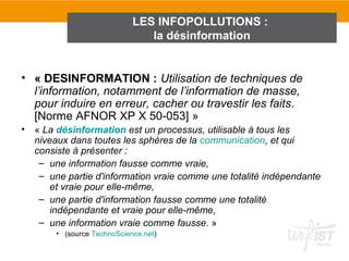 LES INFOPOLLUTIONS :
                                la désinformation


• « DESINFORMATION : Utilisation de techniques de
  l’information, notamment de l’information de masse,
  pour induire en erreur, cacher ou travestir les faits.
  [Norme AFNOR XP X 50-053] »
•   « La désinformation est un processus, utilisable à tous les
    niveaux dans toutes les sphères de la communication, et qui
    consiste à présenter :
     – une information fausse comme vraie,
     – une partie d'information vraie comme une totalité indépendante
        et vraie pour elle-même,
     – une partie d'information fausse comme une totalité
        indépendante et vraie pour elle-même,
     – une information vraie comme fausse. »
        • (source TechnoScience.net)
 