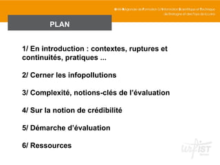 PLAN


1/ En introduction : contextes, ruptures et
continuités, pratiques ...

2/ Cerner les infopollutions

3/ Complexité, notions-clés de l’évaluation

4/ Sur la notion de crédibilité

5/ Démarche d’évaluation

6/ Ressources
 