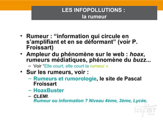 LES INFOPOLLUTIONS :
                          la rumeur


• Rumeur : “information qui circule en
  s’amplifiant et en se déformant” (voir P.
  Froissart)
• Ampleur du phénomène sur le web : hoax,
  rumeurs médiatiques, phénomène du buzz...
  – Voir “Elle court, elle court la rumeur »
• Sur les rumeurs, voir :
  – Rumeurs et rumorologie, le site de Pascal
    Froissart
  – HoaxBuster
  – CLEMI.
    Rumeur ou information ? Niveau 4ème, 3ème, Lycée.
 