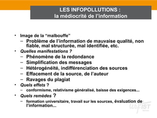 LES INFOPOLLUTIONS :
                    la médiocrité de l’information


• Image de la “malbouffe”
  – Problème de l’information de mauvaise qualité, non
    fiable, mal structurée, mal identifiée, etc.
• Quelles manifestations ?
  –   Phénomène de la redondance
  –   Simplification des messages
  –   Hétérogénéité, indifférenciation des sources
  –   Effacement de la source, de l’auteur
  –   Ravages du plagiat
• Quels effets ?
  – conformisme, relativisme généralisé, baisse des exigences...
• Quels remèdes ?
  – formation universitaire, travail sur les sources, évaluation de
      l’information...
 