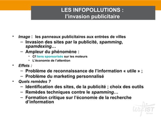 LES INFOPOLLUTIONS :
                               l’invasion publicitaire


•   Image : les panneaux publicitaires aux entrées de villes
     – Invasion des sites par la publicité, spamming,
       spamdexing…
     – Ampleur du phénomène :
         • Cf liens sponsorisés sur les moteurs
         • L’économie de l’attention
•   Effets :
     – Problème de reconnaissance de l’information « utile » ;
     – Problème du marketing personnalisé
•   Quels remèdes ?
     – Identification des sites, de la publicité ; choix des outils
     – Remèdes techniques contre le spamming…
     – Formation critique sur l’économie de la recherche
       d’information
 