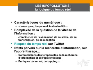 LES INFOPOLLUTIONS :
                  la logique du temps réel



• Caractéristiques du numérique :
   – vitesse pure, temps réel, instantanéité…
• Complexité de la question de la vitesse de
  l’information :
   – coïncidence de l’événement, de sa saisie, de sa
     transmission, de sa réception
• Risques du temps réel sur Twitter
• Effets pervers sur la recherche d’information, sur
  l’apprentissage…
   – Contradictions des temporalités de la recherche
     d’information et de l’apprentissage
   – Pratiques de survol, de zapping…
 