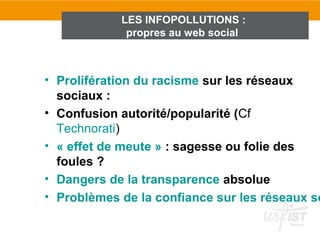 LES INFOPOLLUTIONS :
             propres au web social



• Prolifération du racisme sur les réseaux
  sociaux :
• Confusion autorité/popularité (Cf
  Technorati)
• « effet de meute » : sagesse ou folie des
  foules ?
• Dangers de la transparence absolue
• Problèmes de la confiance sur les réseaux so
 