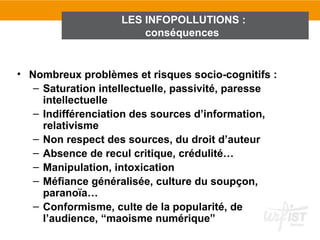 LES INFOPOLLUTIONS :
                        conséquences


• Nombreux problèmes et risques socio-cognitifs :
   – Saturation intellectuelle, passivité, paresse
     intellectuelle
   – Indifférenciation des sources d’information,
     relativisme
   – Non respect des sources, du droit d’auteur
   – Absence de recul critique, crédulité…
   – Manipulation, intoxication
   – Méfiance généralisée, culture du soupçon,
     paranoïa…
   – Conformisme, culte de la popularité, de
     l’audience, “maoisme numérique”
 
