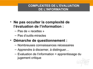 COMPLEXITES DE L’EVALUATION
               DE L’INFORMATION



• Ne pas occulter la complexité de
  l’évaluation de l’information :
  – Pas de « recettes »
  – Pas d’outils-miracles
• Démarche de questionnement :
  – Nombreuses connaissances nécessaires
  – Apprendre à discerner, à distinguer…
  – Evaluation de l’information = apprentissage du
    jugement critique
 