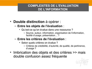 COMPLEXITES DE L’EVALUATION
                 DE L’INFORMATION



• Double distinction à opérer :
  – Entre les objets de l’évaluation :
     • Qu’est-ce qu’on évalue dans une ressource ?
         – Source, auteur, information, organisation de l’information,
           facilité d’usage, présentation… ?
  – Entre les critères de l’évaluation :
     • Selon quels critères on évalue ?
         – Critères de crédibilité, d’autorité, de qualité, de pertinence,
           d’usage ?
• Imbrication des objets et des critères >> mais
  double confusion assez fréquente
 