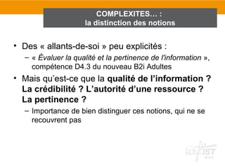 COMPLEXITES… :
                      la distinction des notions


• Des « allants-de-soi » peu explicités :
   – « Évaluer la qualité et la pertinence de l'information »,
     compétence D4.3 du nouveau B2i Adultes
• Mais qu’est-ce que la qualité de l’information ?
  La crédibilité ? L’autorité d’une ressource ?
  La pertinence ?
   – Importance de bien distinguer ces notions, qui ne se
     recouvrent pas
 