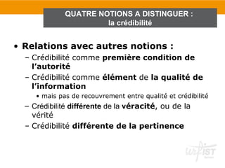 QUATRE NOTIONS A DISTINGUER :
                       la crédibilité


• Relations avec autres notions :
  – Crédibilité comme première condition de
    l’autorité
  – Crédibilité comme élément de la qualité de
    l’information
     • mais pas de recouvrement entre qualité et crédibilité
  – Crédibilité différente de la véracité, ou de la
    vérité
  – Crédibilité différente de la pertinence
 