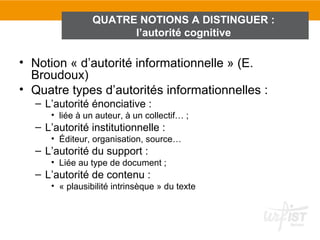 QUATRE NOTIONS A DISTINGUER :
                      l’autorité cognitive

• Notion « d’autorité informationnelle » (E.
  Broudoux)
• Quatre types d’autorités informationnelles :
  – L’autorité énonciative :
     • liée à un auteur, à un collectif… ;
  – L’autorité institutionnelle :
     • Éditeur, organisation, source…
  – L’autorité du support :
     • Liée au type de document ;
  – L’autorité de contenu :
     • « plausibilité intrinsèque » du texte
 