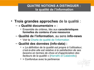 QUATRE NOTIONS A DISTINGUER :
               la qualité de l’information


• Trois grandes approches de la qualité :
  – « Qualité documentaire » :
     • Ensemble de critères, liés aux caractéristiques
       formelles du contenu d’une ressource
  – Qualité de l’information, au sens info-news
     • Voir la Charte de qualité de l’information
  – Qualité des données (info-data) :
     • « La définition de la qualité est propre à l’utilisateur,
       c’est-à-dire elle est relative à la satisfaction de ses
       besoins en termes de choix et d’appréciation des
       facteurs de la qualité » (Harrathi et Calabretto)
     • > Confondue avec la pertinence
 