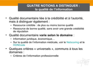 QUATRE NOTIONS A DISTINGUER :
                      la qualité de l’information

• Qualité documentaire liée à la crédibilité et à l’autorité,
  mais à distinguer également :
   – Ressource crédible : de plus ou moins bonne qualité
   – Ressource de bonne qualité, sans avoir une grande crédibilité
     de réputation
• Qualité documentaire varie selon le domaine :
   – Information juridique, économique…
   – Sur la qualité de l’information médicale, voir le Netscoring et le
     HONCode
• Quelques critères « universels », communs à tous les
  domaines :
   – Critères de l’information professionnelle
 