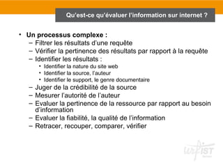Qu’est-ce qu’évaluer l’information sur internet ?


• Un processus complexe :
   – Filtrer les résultats d’une requête
   – Vérifier la pertinence des résultats par rapport à la requête
   – Identifier les résultats :
       • Identifier la nature du site web
       • Identifier la source, l’auteur
       • Identifier le support, le genre documentaire
   – Juger de la crédibilité de la source
   – Mesurer l’autorité de l’auteur
   – Evaluer la pertinence de la ressource par rapport au besoin
     d’information
   – Evaluer la fiabilité, la qualité de l’information
   – Retracer, recouper, comparer, vérifier
 