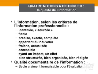 QUATRE NOTIONS A DISTINGUER :
                la qualité de l’information


• L’information, selon les critères de
  l’information professionnelle :
  –   identifiée, « sourcée »
  –   fiable
  –   précise, exacte, complète
  –   apportant du nouveau
  –   fraîche, actualisée
  –   accessible
  –   ayant un impact, un effet
  –   bien structurée, bien organisée, bien rédigée
• Qualité documentaire de l’information :
  – Seule vraiment formalisable pour l’évaluation
 