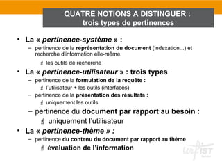 QUATRE NOTIONS A DISTINGUER :
                    trois types de pertinences

• La « pertinence-système » :
   – pertinence de la représentation du document (indexation...) et
     recherche d'information elle-même.
        les outils de recherche
• La « pertinence-utilisateur » : trois types
   – pertinence de la formulation de la requête :
       l’utilisateur + les outils (interfaces)
   – pertinence de la présentation des résultats :
       uniquement les outils
   – pertinence du document par rapport au besoin :
       uniquement l’utilisateur
• La « pertinence-thème » :
   – pertinence du contenu du document par rapport au thème
        évaluation de l’information
 