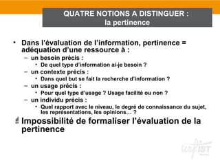 QUATRE NOTIONS A DISTINGUER :
                         la pertinence

• Dans l’évaluation de l’information, pertinence =
  adéquation d’une ressource à :
   – un besoin précis :
      • De quel type d’information ai-je besoin ?
   – un contexte précis :
      • Dans quel but se fait la recherche d’information ?
   – un usage précis :
      • Pour quel type d’usage ? Usage facilité ou non ?
   – un individu précis :
      • Quel rapport avec le niveau, le degré de connaissance du sujet,
        les représentations, les opinions… ?
Impossibilité de formaliser l’évaluation de la
 pertinence
 